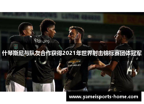 什琴斯尼与队友合作获得2021年世界射击锦标赛团体冠军