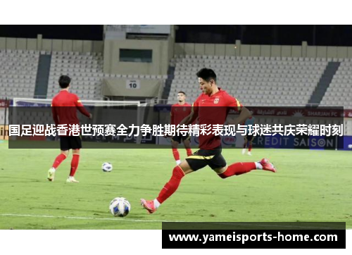 国足迎战香港世预赛全力争胜期待精彩表现与球迷共庆荣耀时刻